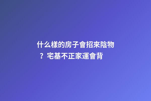 什么樣的房子會招來陰物？宅基不正家運會背